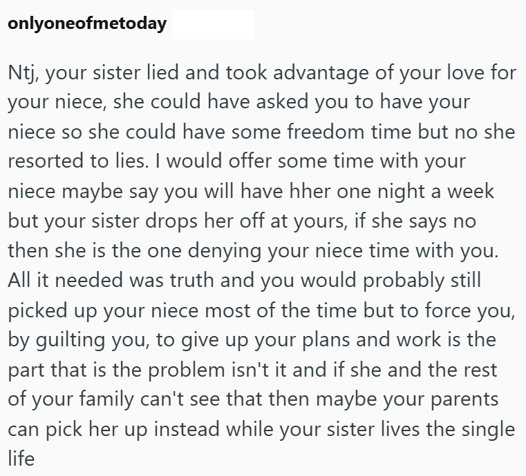 onlyoneofmetoday Ntj, your sister lied and took advantage of your love for your niece, she could have asked you to have your niece so she could have some freedom time but no she resorted to lies. I would offer some time with your niece maybe say you will have hher one night a week but your sister drops her off at yours, if she says no then she is the one denying your niece time with you. All it needed was truth and you would probably still picked up your niece most of the time but to force you,