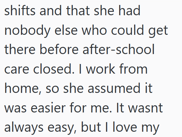 shifts and that she had nobody else who could get there before after-school care closed. I work from home, so she assumed it was easier for me. It wasnt always easy, but I love my