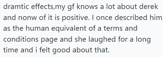 dramtic effects, my gf knows a lot about derek and nonw of it is positive. I once described him as the human equivalent of a terms and conditions page and she laughed for a long time and i felt good about that.