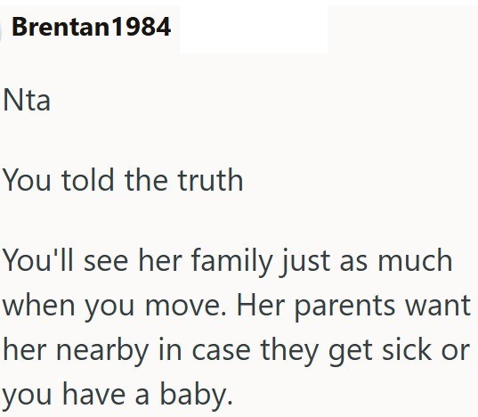 Brentan 1984 Nta You told the truth You'll see her family just as much when you move. Her parents want her nearby in case they get sick or you have a baby.