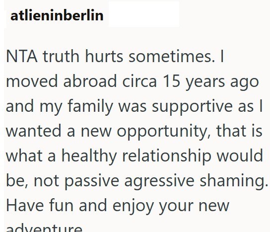 atlieninberlin NTA truth hurts sometimes. I moved abroad circa 15 years ago and my family was supportive as I wanted a new opportunity, that is what a healthy relationship would be, not passive agressive shaming. Have fun and enjoy your new adventure