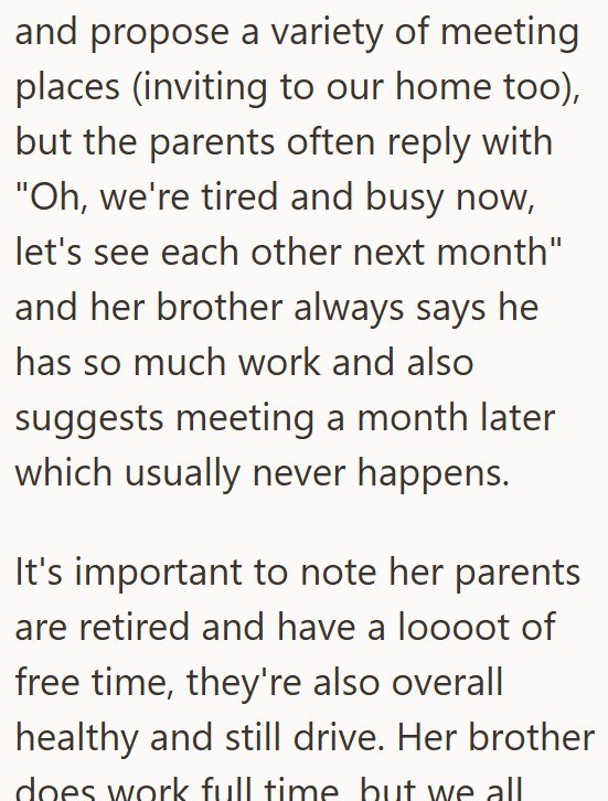 and propose a variety of meeting places (inviting to our home too), but the parents often reply with "Oh, we're tired and busy now, let's see each other next month" and her brother always says he has so much work and also suggests meeting a month later which usually never happens. It's important to note her parents are retired and have a loooot of free time, they're also overall healthy and still drive. Her brother does work full time but we all