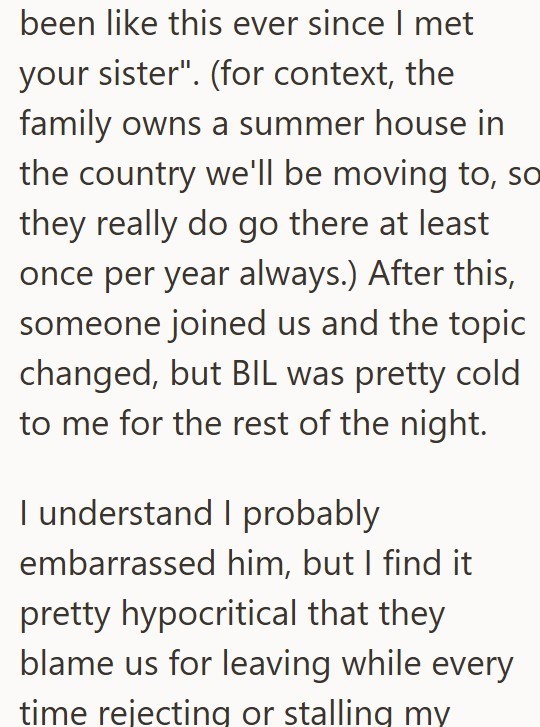 been like this ever since I met your sister". (for context, the family owns a summer house in the country we'll be moving to, so they really do go there at least once per year always.) After this, someone joined us and the topic changed, but BIL was pretty cold to me for the rest of the night. I understand I probably embarrassed him, but I find it pretty hypocritical that they blame us for leaving while every time rejecting or stalling my