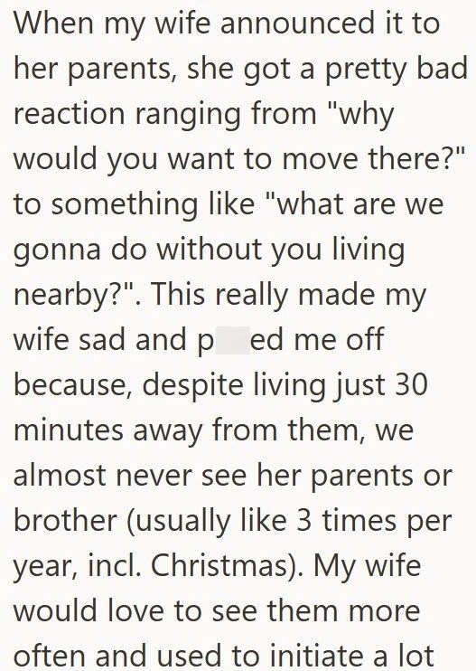 When my wife announced it to her parents, she got a pretty bad reaction ranging from "why would you want to move there?" to something like "what are we gonna do without you living nearby?". This really made my wife sad and ped me off because, despite living just 30 minutes away from them, we almost never see her parents or brother (usually like 3 times per year, incl. Christmas). My wife would love to see them more often and used to initiate a lot