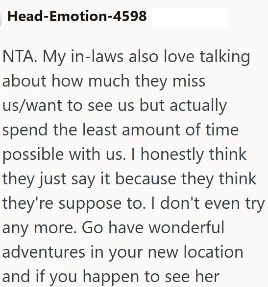 Head-Emotion-4598 NTA. My in-laws also love talking about how much they miss us/want to see us but actually spend the least amount of time possible with us. I honestly think they just say it because they think they're suppose to. I don't even try any more. Go have wonderful adventures in your new location and if you happen to see her