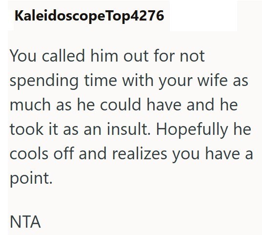 Kaleidoscope Top4276 You called him out for not spending time with your wife as much as he could have and he took it as an insult. Hopefully he cools off and realizes you have a point. NTA