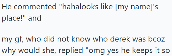 He commented "hahalooks like [my name]'s place!" and my gf, who did not know who derek was bcoz why would she, replied "omg yes he keeps it so