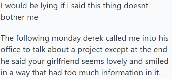 I would be lying if i said this thing doesnt bother me The following monday derek called me into his office to talk about a project except at the end he said your girlfriend seems lovely and smiled in a way that had too much information in it.