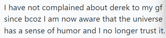 I have not complained about derek to my gf since bcoz I am now aware that the universe has a sense of humor and I no longer trust it.