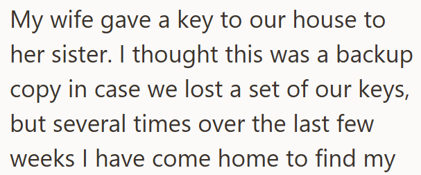 My wife gave a key to our house to her sister. I thought this was a backup copy in case we lost a set of our keys, but several times over the last few weeks I have come home to find my