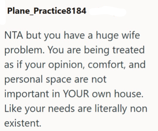 Plane_Practice8184 NTA but you have a huge wife problem. You are being treated as if your opinion, comfort, and personal space are not important in YOUR own house. Like your needs are literally non existent.