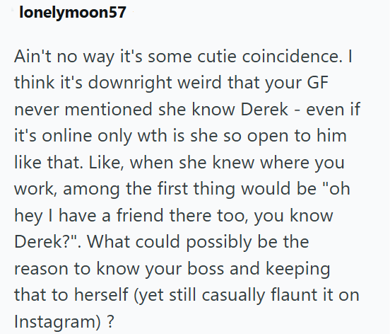 lonelymoon57 Ain't no way it's some cutie coincidence. I think it's downright weird that your GF never mentioned she know Derek - even if it's online only wth is she so open to him like that. Like, when she knew where you work, among the first thing would be "oh hey I have a friend there too, you know Derek?". What could possibly be the reason to know your boss and keeping that to herself (yet still casually flaunt it on Instagram)?