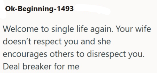 Ok-Beginning-1493 Welcome to single life again. Your wife doesn't respect you and she encourages others to disrespect you. Deal breaker for me