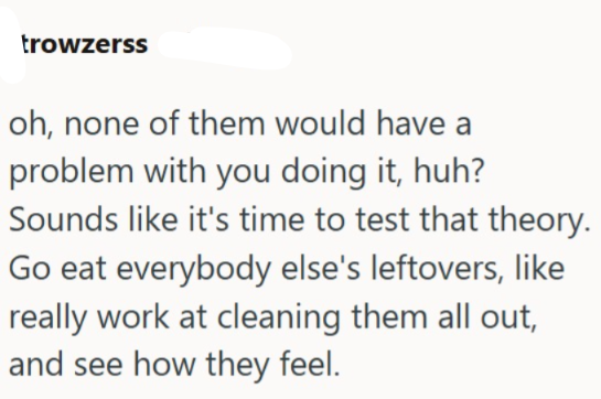 trowzerss oh, none of them would have a problem with you doing it, huh? Sounds like it's time to test that theory. Go eat everybody else's leftovers, like really work at cleaning them all out, and see how they feel.
