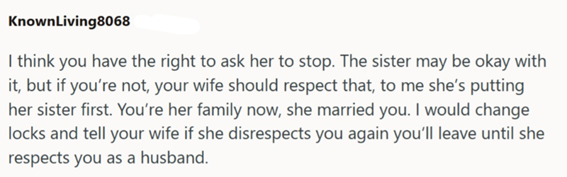 KnownLiving8068 I think you have the right to ask her to stop. The sister may be okay with it, but if you're not, your wife should respect that, to me she's putting her sister first. You're her family now, she married you. I would change locks and tell your wife if she disrespects you again you'll leave until she respects you as a husband.