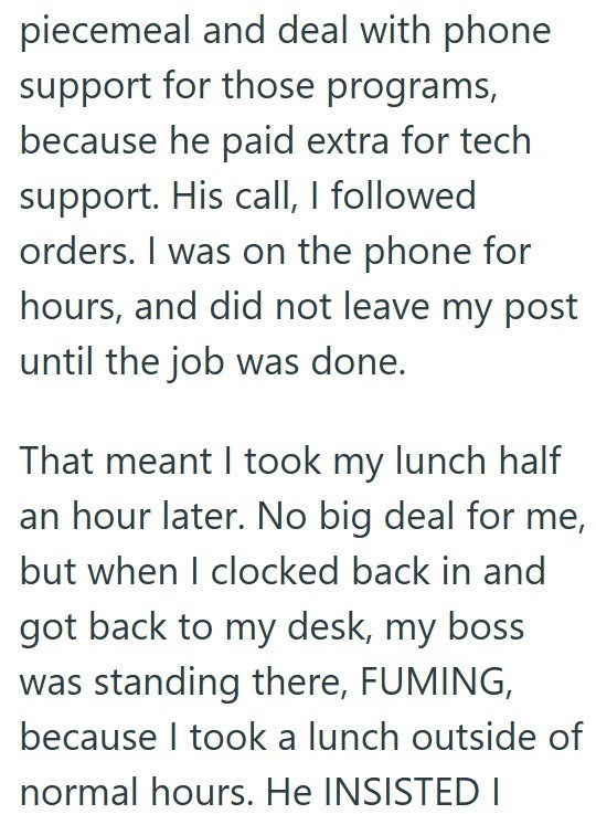 piecemeal and deal with phone support for those programs, because he paid extra for tech support. His call, I followed orders. I was on the phone for hours, and did not leave my post until the job was done. That meant I took my lunch half an hour later. No big deal for me, but when I clocked back in and got back to my desk, my boss was standing there, FUMING, because I took a lunch outside of normal hours. He INSISTED I
