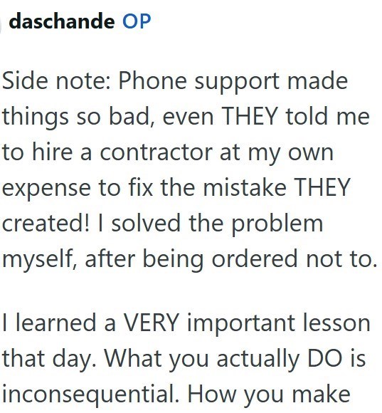 daschande OP Side note: Phone support made things so bad, even THEY told me to hire a contractor at my own expense to fix the mistake THEY created! I solved the problem myself, after being ordered not to. I learned a VERY important lesson that day. What you actually DO is inconsequential. How you make