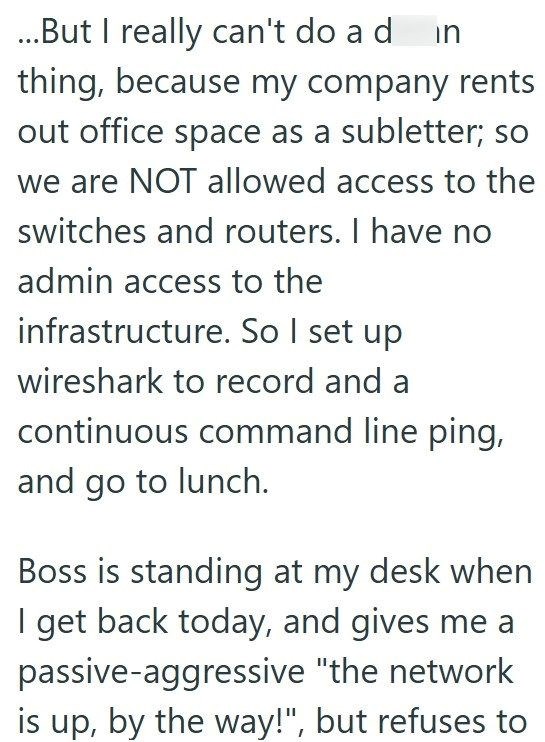 ...But I really can't do a d in thing, because my company rents out office space as a subletter; so we are NOT allowed access to the switches and routers. I have no admin access to the infrastructure. So I set up wireshark to record and a continuous command line ping, and go to lunch. Boss is standing at my desk when I get back today, and gives me a passive-aggressive "the network is up, by the way!", but refuses to