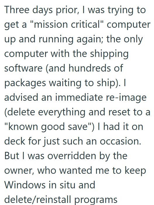 Three days prior, I was trying to get a "mission critical" computer up and running again; the only computer with the shipping. software (and hundreds of packages waiting to ship). I advised an immediate re-image (delete everything and reset to a "known good save") I had it on deck for just such an occasion. But I was overridden by the owner, who wanted me to keep Windows in situ and delete/reinstall programs