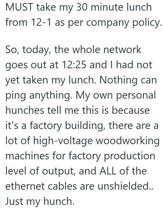 MUST take my 30 minute lunch from 12-1 as per company policy. So, today, the whole network goes out at 12:25 and I had not yet taken my lunch. Nothing can ping anything. My own personal hunches tell me this is because it's a factory building, there are a lot of high-voltage woodworking machines for factory production level of output, and ALL of the ethernet cables are unshielded.. Just my hunch.