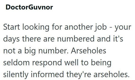 DoctorGuvnor Start looking for another job - your days there are numbered and it's not a big number. Arseholes seldom respond well to being silently informed they're arseholes.