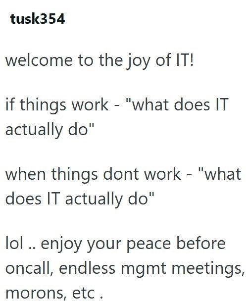 tusk354 welcome to the joy of IT! if things work - "what does IT actually do" when things dont work - "what does IT actually do" lol.. enjoy your peace before oncall, endless mgmt meetings, morons, etc.