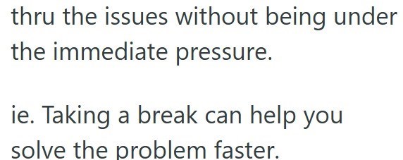 thru the issues without being under the immediate pressure. ie. Taking a break can help you solve the problem faster.