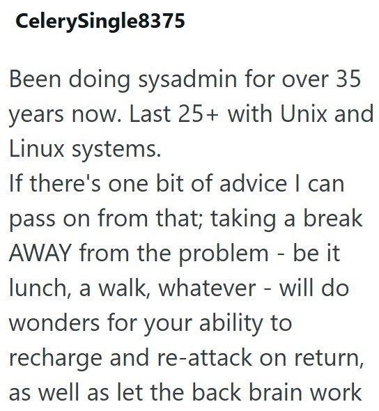CelerySingle8375 Been doing sysadmin for over 35 years now. Last 25+ with Unix and Linux systems. If there's one bit of advice I can pass on from that; taking a break AWAY from the problem - be it lunch, a walk, whatever - will do wonders for your ability to recharge and re-attack on return, as well as let the back brain work