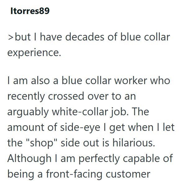 Itorres89 > but I have decades of blue collar experience. I am also a blue collar worker who recently crossed over to an arguably white-collar job. The amount of side-eye I get when I let the "shop" side out is hilarious. Although I am perfectly capable of being a front-facing customer