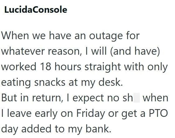Lucida Console When we have an outage for whatever reason, I will (and have) worked 18 hours straight with only eating snacks at my desk. But in return, I expect no sh when I leave early on Friday or get a PTO day added to my bank.