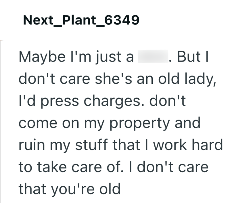 Next_Plant_6349 Maybe I'm just a . But I don't care she's an old lady, I'd press charges. don't come on my property and ruin my stuff that I work hard to take care of. I don't care that you're old