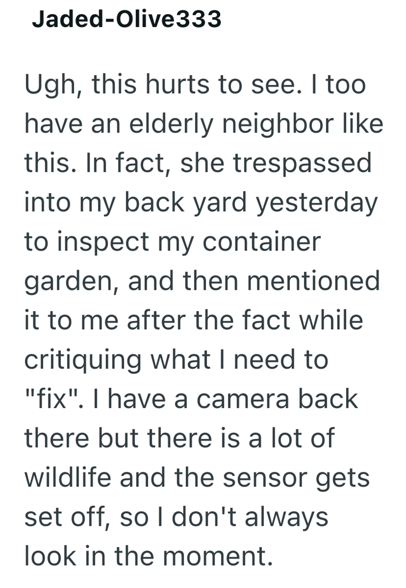 Jaded-Olive333 Ugh, this hurts to see. I too have an elderly neighbor like this. In fact, she trespassed into my back yard yesterday to inspect my container garden, and then mentioned it to me after the fact while critiquing what I need to "fix". I have a camera back there but there is a lot of wildlife and the sensor gets set off, so I don't always look in the moment.
