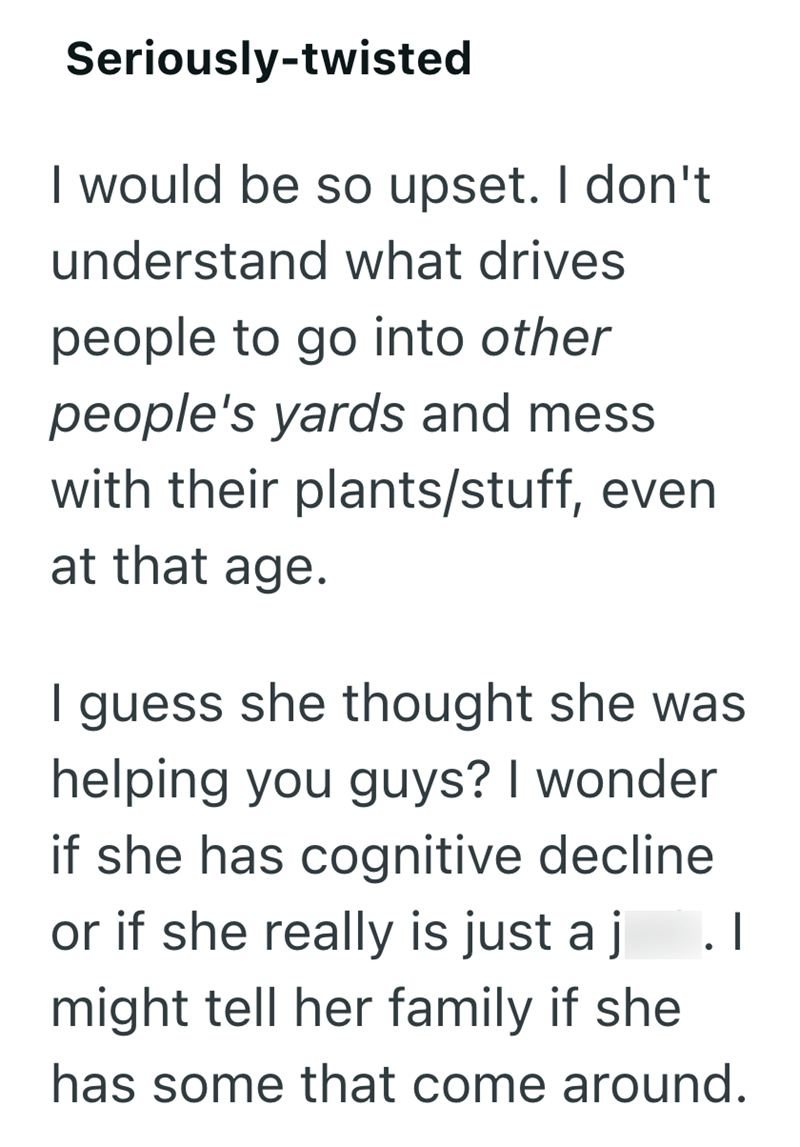 Seriously-twisted I would be so upset. I don't understand what drives people to go into other people's yards and mess with their plants/stuff, even at that age. I guess she thought she was helping you guys? I wonder if she has cognitive decline or if she really is just a j .I might tell her family if she has some that come around.