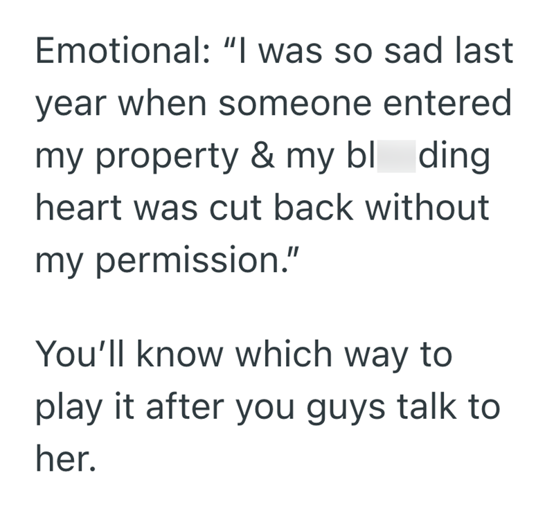 Emotional: "I was so sad last year when someone entered my property & my bl ding heart was cut back without my permission." You'll know which way to play it after you guys talk to her.