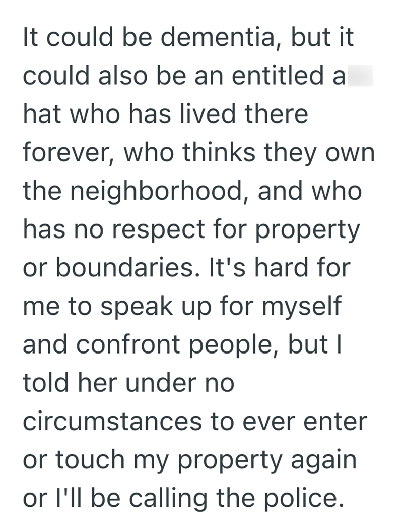 It could be dementia, but it could also be an entitled a hat who has lived there forever, who thinks they own the neighborhood, and who has no respect for property or boundaries. It's hard for me to speak up for myself and confront people, but I told her under no circumstances to ever enter or touch my property again or I'll be calling the police.