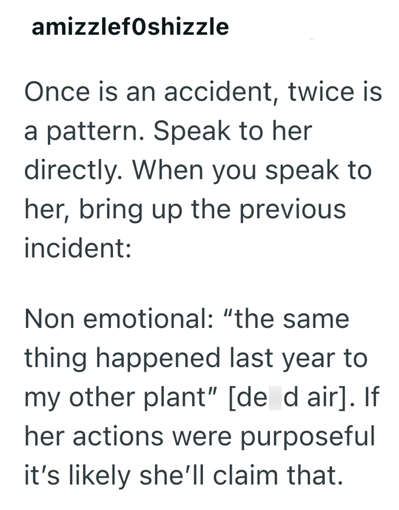 amizzlefOshizzle Once is an accident, twice is a pattern. Speak to her directly. When you speak to her, bring up the previous incident: Non emotional: "the same thing happened last year to my other plant" [de d air]. If her actions were purposeful it's likely she'll claim that.
