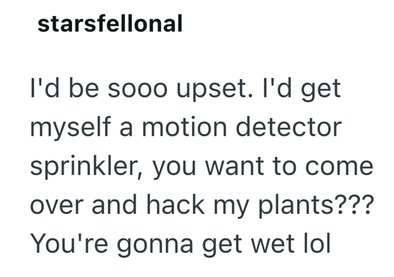 starsfellonal I'd be sooo upset. I'd get myself a motion detector sprinkler, you want to come over and hack my plants??? You're gonna get wet lol