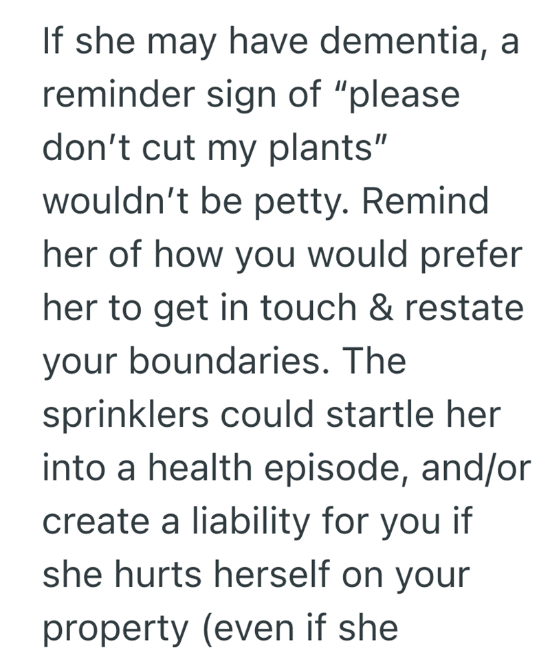 If she may have dementia, a reminder sign of "please don't cut my plants" wouldn't be petty. Remind her of how you would prefer her to get in touch & restate your boundaries. The sprinklers could startle her into a health episode, and/or create a liability for you if she hurts herself on your property (even if she