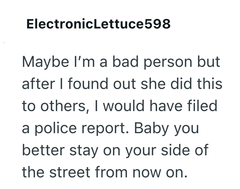 Electronic Lettuce 598 Maybe I'm a bad person but after I found out she did this to others, I would have filed a police report. Baby you better stay on your side of the street from now on.