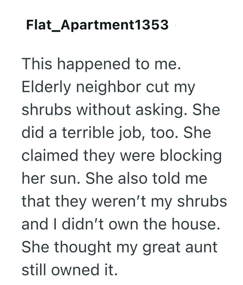 Flat Apartment1353 This happened to me. Elderly neighbor cut my shrubs without asking. She did a terrible job, too. She claimed they were blocking her sun. She also told me that they weren't my shrubs and I didn't own the house. She thought my great aunt still owned it.