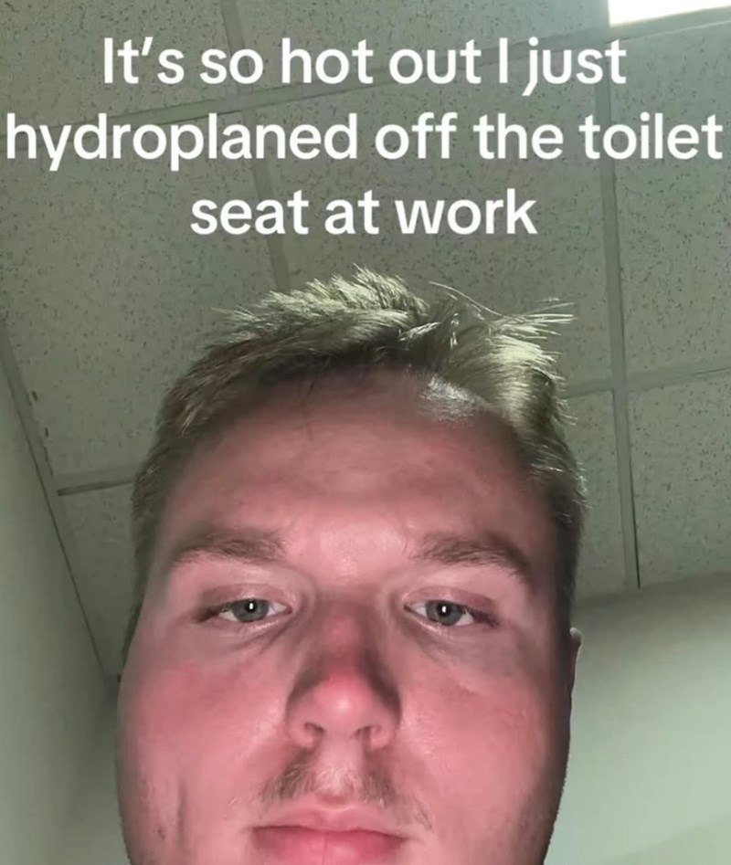 It's so hot out I just hydroplaned off the toilet seat at work