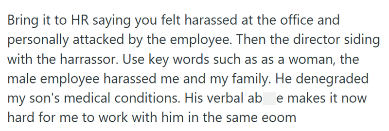 Bring it to HR saying you felt harassed at the office and personally attacked by the employee. Then the director siding with the harrassor. Use key words such as as a woman, the male employee harassed me and my family. He denegraded my son's medical conditions. His verbal ab e makes it now hard for me to work with him in the same eoom