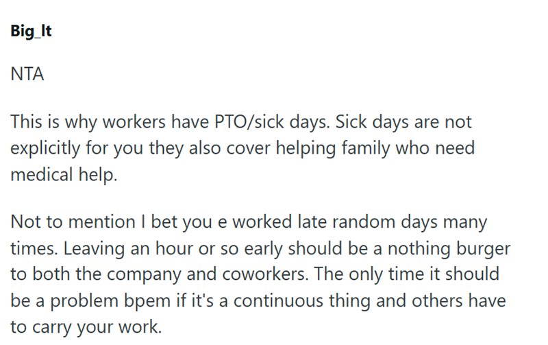 Big_It ΝΤΑ This is why workers have PTO/sick days. Sick days are not explicitly for you they also cover helping family who need medical help. Not to mention I bet you e worked late random days many times. Leaving an hour or so early should be a nothing burger to both the company and coworkers. The only time it should be a problem bpem if it's a continuous thing and others have to carry your work.