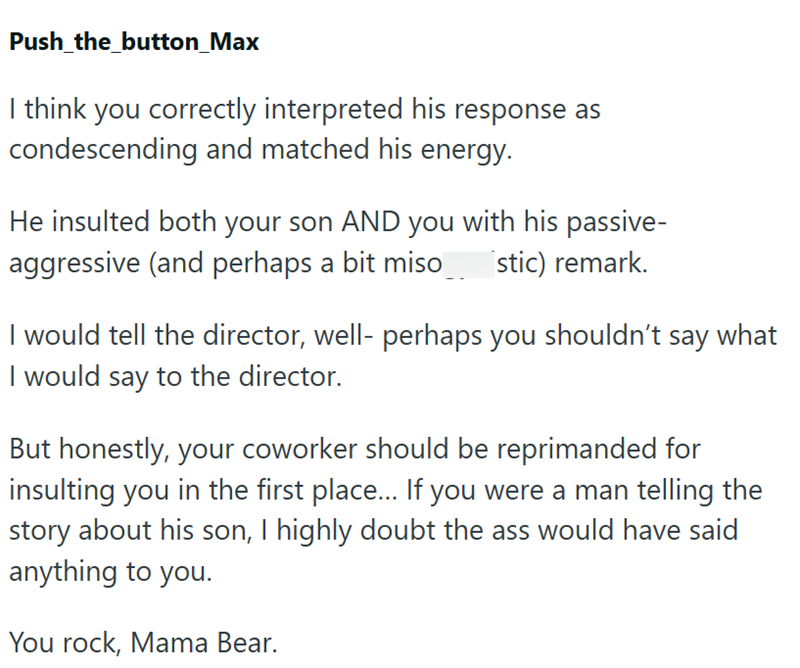 Push_the_button_Max I think you correctly interpreted his response as condescending and matched his energy. He insulted both your son AND you with his passive- aggressive (and perhaps a bit miso stic) remark. I would tell the director, well- perhaps you shouldn't say what I would say to the director. But honestly, your coworker should be reprimanded for insulting you in the first place... If you were a man telling the story about his son, I highly doubt the ass would have said anything to you. Y