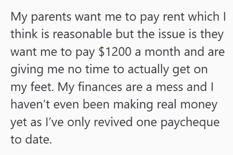 My parents want me to pay rent which I think is reasonable but the issue is they want me to pay $1200 a month and are giving me no time to actually get on my feet. My finances are a mess and I haven't even been making real money yet as I've only revived one paycheque to date.