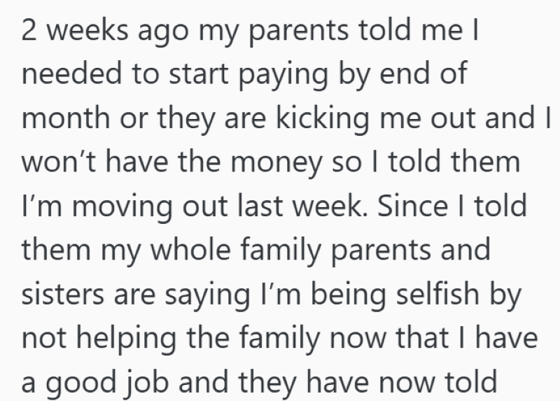 2 weeks ago my parents told me I needed to start paying by end of month or they are kicking me out and I won't have the money so I told them I'm moving out last week. Since I told them my whole family parents and sisters are saying I'm being selfish by not helping the family now that I have a good job and they have now told