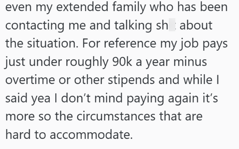 even my extended family who has been contacting me and talking sh about the situation. For reference my job pays just under roughly 90k a year minus overtime or other stipends and while I said yea I don't mind paying again it's more so the circumstances that are hard to accommodate.