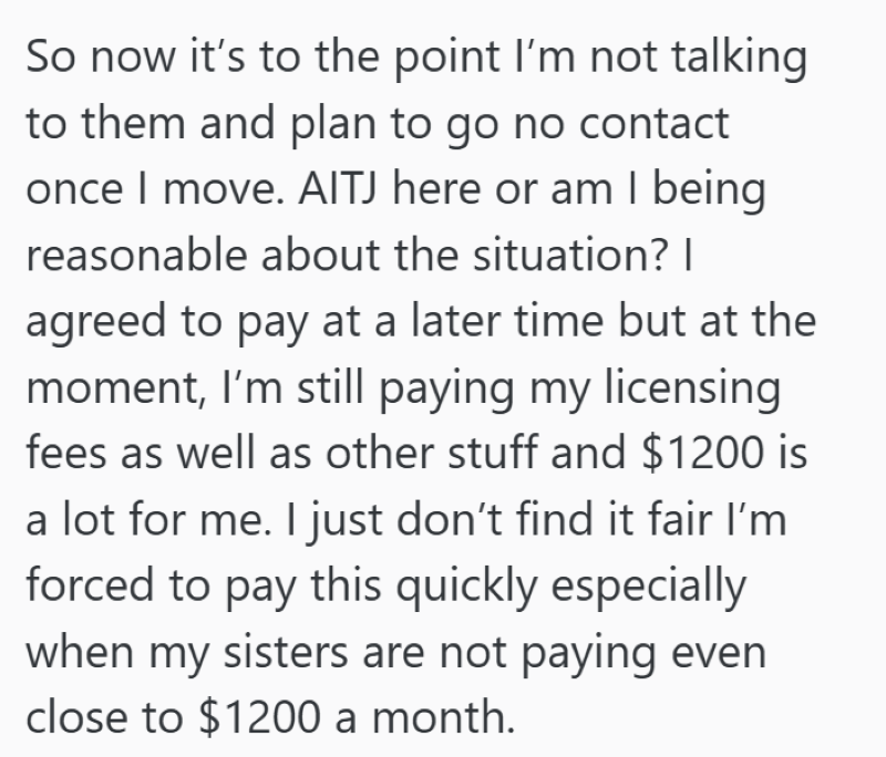 So now it's to the point I'm not talking to them and plan to go no contact once I move. AITJ here or am I being reasonable about the situation? I agreed to pay at a later time but at the moment, I'm still paying my licensing fees as well as other stuff and $1200 is a lot for me. I just don't find it fair I'm forced to pay this quickly especially when my sisters are not paying even close to $1200 a month.