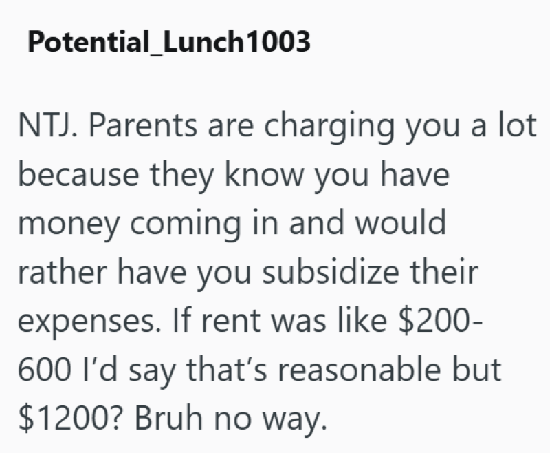 Potential_Lunch 1003 NTJ. Parents are charging you a lot because they know you have money coming in and would rather have you subsidize their expenses. If rent was like $200- 600 I'd say that's reasonable but $1200? Bruh no way.