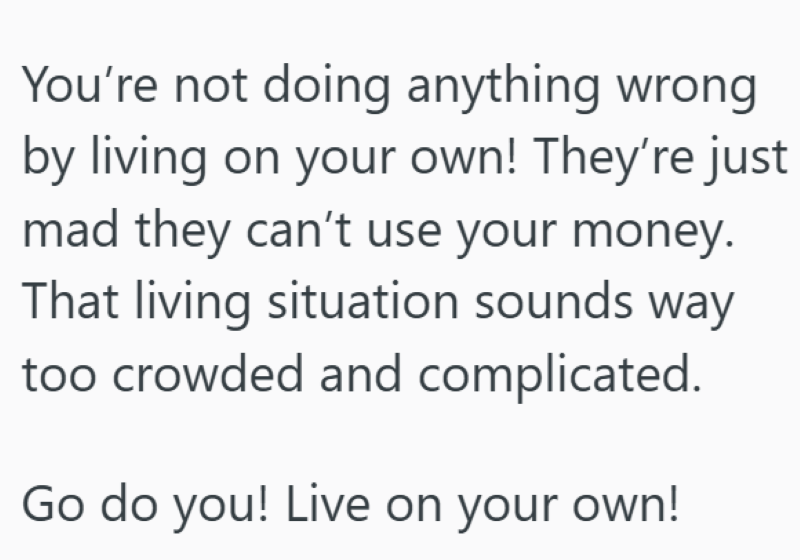 You're not doing anything wrong by living on your own! They're just mad they can't use your money. That living situation sounds way too crowded and complicated. Go do you! Live on your own!